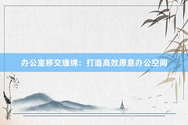 办公室移交缠绵：打造高效原意办公空间